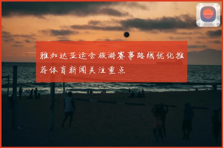 雅加达亚运会旅游赛事路线优化推荐体育新闻关注重点