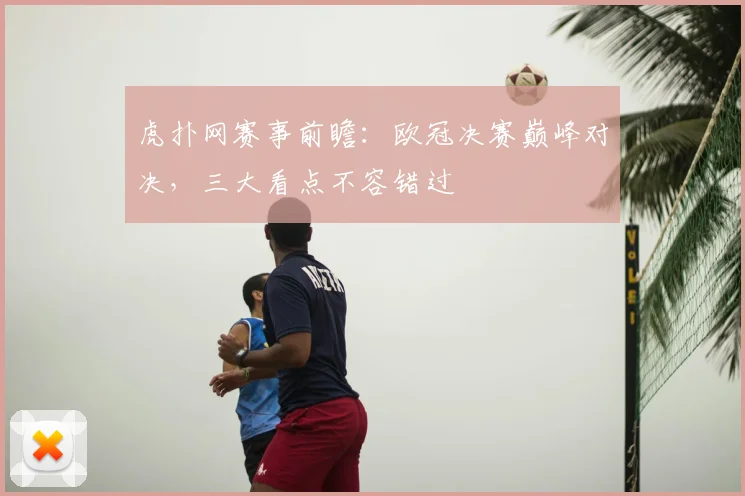 虎扑网赛事前瞻：欧冠决赛巅峰对决，三大看点不容错过